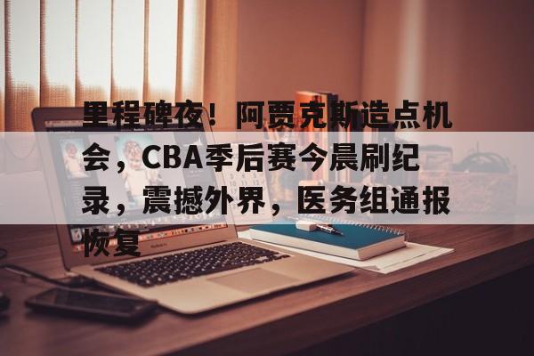 王者比赛直播 -里程碑夜！阿贾克斯造点机会，CBA季后赛今晨刷纪录，震撼外界，医务组通报恢复 